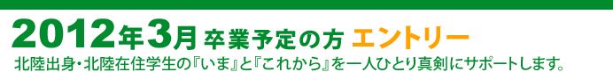 2012年3月 卒業予定の方　エントリー
北陸出身・北陸在住学生の『いま』と『これから』を一人ひとり真剣にサポートします。
