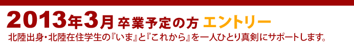 2013年3月 卒業予定の方 エントリー
北陸出身・北陸在住学生の『いま』と『これから』を一人ひとり真剣にサポートします。